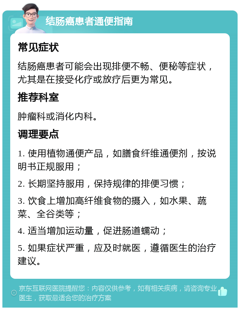 结肠癌患者通便指南 常见症状 结肠癌患者可能会出现排便不畅、便秘等症状，尤其是在接受化疗或放疗后更为常见。 推荐科室 肿瘤科或消化内科。 调理要点 1. 使用植物通便产品，如膳食纤维通便剂，按说明书正规服用； 2. 长期坚持服用，保持规律的排便习惯； 3. 饮食上增加高纤维食物的摄入，如水果、蔬菜、全谷类等； 4. 适当增加运动量，促进肠道蠕动； 5. 如果症状严重，应及时就医，遵循医生的治疗建议。