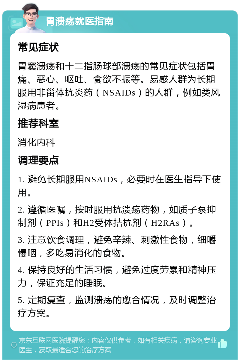 胃溃疡就医指南 常见症状 胃窦溃疡和十二指肠球部溃疡的常见症状包括胃痛、恶心、呕吐、食欲不振等。易感人群为长期服用非甾体抗炎药（NSAIDs）的人群，例如类风湿病患者。 推荐科室 消化内科 调理要点 1. 避免长期服用NSAIDs，必要时在医生指导下使用。 2. 遵循医嘱，按时服用抗溃疡药物，如质子泵抑制剂（PPIs）和H2受体拮抗剂（H2RAs）。 3. 注意饮食调理，避免辛辣、刺激性食物，细嚼慢咽，多吃易消化的食物。 4. 保持良好的生活习惯，避免过度劳累和精神压力，保证充足的睡眠。 5. 定期复查，监测溃疡的愈合情况，及时调整治疗方案。