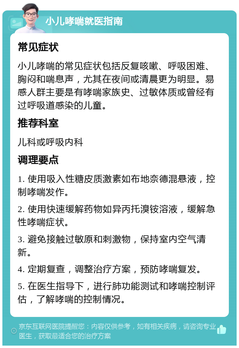 小儿哮喘就医指南 常见症状 小儿哮喘的常见症状包括反复咳嗽、呼吸困难、胸闷和喘息声，尤其在夜间或清晨更为明显。易感人群主要是有哮喘家族史、过敏体质或曾经有过呼吸道感染的儿童。 推荐科室 儿科或呼吸内科 调理要点 1. 使用吸入性糖皮质激素如布地奈德混悬液，控制哮喘发作。 2. 使用快速缓解药物如异丙托溴铵溶液，缓解急性哮喘症状。 3. 避免接触过敏原和刺激物，保持室内空气清新。 4. 定期复查，调整治疗方案，预防哮喘复发。 5. 在医生指导下，进行肺功能测试和哮喘控制评估，了解哮喘的控制情况。