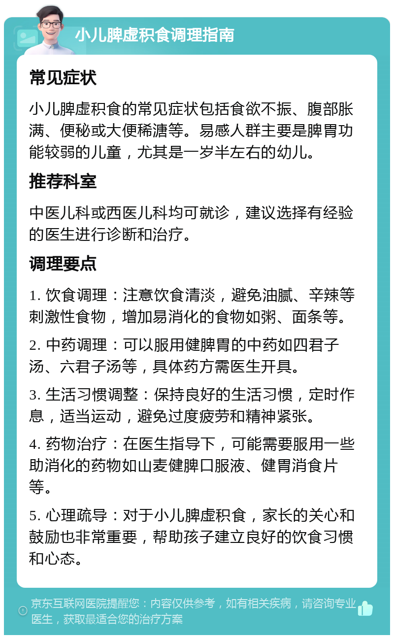 小儿脾虚积食调理指南 常见症状 小儿脾虚积食的常见症状包括食欲不振、腹部胀满、便秘或大便稀溏等。易感人群主要是脾胃功能较弱的儿童，尤其是一岁半左右的幼儿。 推荐科室 中医儿科或西医儿科均可就诊，建议选择有经验的医生进行诊断和治疗。 调理要点 1. 饮食调理：注意饮食清淡，避免油腻、辛辣等刺激性食物，增加易消化的食物如粥、面条等。 2. 中药调理：可以服用健脾胃的中药如四君子汤、六君子汤等，具体药方需医生开具。 3. 生活习惯调整：保持良好的生活习惯，定时作息，适当运动，避免过度疲劳和精神紧张。 4. 药物治疗：在医生指导下，可能需要服用一些助消化的药物如山麦健脾口服液、健胃消食片等。 5. 心理疏导：对于小儿脾虚积食，家长的关心和鼓励也非常重要，帮助孩子建立良好的饮食习惯和心态。