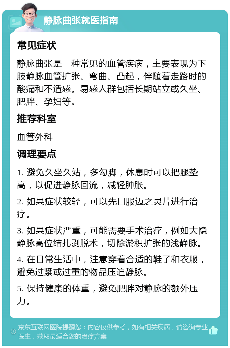 静脉曲张就医指南 常见症状 静脉曲张是一种常见的血管疾病，主要表现为下肢静脉血管扩张、弯曲、凸起，伴随着走路时的酸痛和不适感。易感人群包括长期站立或久坐、肥胖、孕妇等。 推荐科室 血管外科 调理要点 1. 避免久坐久站，多勾脚，休息时可以把腿垫高，以促进静脉回流，减轻肿胀。 2. 如果症状较轻，可以先口服迈之灵片进行治疗。 3. 如果症状严重，可能需要手术治疗，例如大隐静脉高位结扎剥脱术，切除淤积扩张的浅静脉。 4. 在日常生活中，注意穿着合适的鞋子和衣服，避免过紧或过重的物品压迫静脉。 5. 保持健康的体重，避免肥胖对静脉的额外压力。