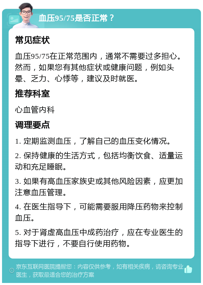 血压95/75是否正常？ 常见症状 血压95/75在正常范围内，通常不需要过多担心。然而，如果您有其他症状或健康问题，例如头晕、乏力、心悸等，建议及时就医。 推荐科室 心血管内科 调理要点 1. 定期监测血压，了解自己的血压变化情况。 2. 保持健康的生活方式，包括均衡饮食、适量运动和充足睡眠。 3. 如果有高血压家族史或其他风险因素，应更加注意血压管理。 4. 在医生指导下，可能需要服用降压药物来控制血压。 5. 对于肾虚高血压中成药治疗，应在专业医生的指导下进行，不要自行使用药物。