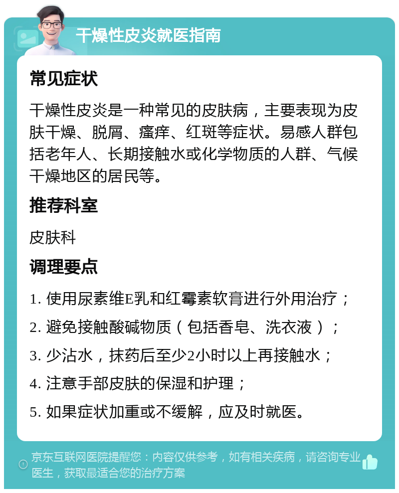 干燥性皮炎就医指南 常见症状 干燥性皮炎是一种常见的皮肤病，主要表现为皮肤干燥、脱屑、瘙痒、红斑等症状。易感人群包括老年人、长期接触水或化学物质的人群、气候干燥地区的居民等。 推荐科室 皮肤科 调理要点 1. 使用尿素维E乳和红霉素软膏进行外用治疗； 2. 避免接触酸碱物质（包括香皂、洗衣液）； 3. 少沾水，抹药后至少2小时以上再接触水； 4. 注意手部皮肤的保湿和护理； 5. 如果症状加重或不缓解，应及时就医。