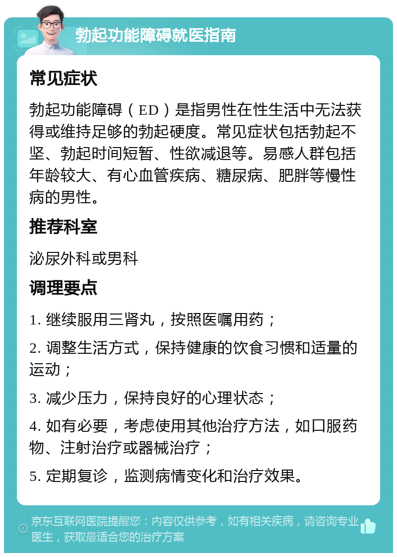 勃起功能障碍就医指南 常见症状 勃起功能障碍（ED）是指男性在性生活中无法获得或维持足够的勃起硬度。常见症状包括勃起不坚、勃起时间短暂、性欲减退等。易感人群包括年龄较大、有心血管疾病、糖尿病、肥胖等慢性病的男性。 推荐科室 泌尿外科或男科 调理要点 1. 继续服用三肾丸，按照医嘱用药； 2. 调整生活方式，保持健康的饮食习惯和适量的运动； 3. 减少压力，保持良好的心理状态； 4. 如有必要，考虑使用其他治疗方法，如口服药物、注射治疗或器械治疗； 5. 定期复诊，监测病情变化和治疗效果。