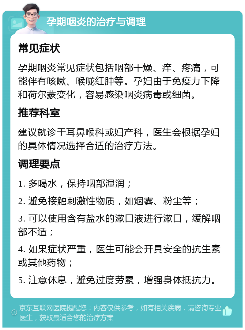 孕期咽炎的治疗与调理 常见症状 孕期咽炎常见症状包括咽部干燥、痒、疼痛，可能伴有咳嗽、喉咙红肿等。孕妇由于免疫力下降和荷尔蒙变化，容易感染咽炎病毒或细菌。 推荐科室 建议就诊于耳鼻喉科或妇产科，医生会根据孕妇的具体情况选择合适的治疗方法。 调理要点 1. 多喝水，保持咽部湿润； 2. 避免接触刺激性物质，如烟雾、粉尘等； 3. 可以使用含有盐水的漱口液进行漱口，缓解咽部不适； 4. 如果症状严重，医生可能会开具安全的抗生素或其他药物； 5. 注意休息，避免过度劳累，增强身体抵抗力。