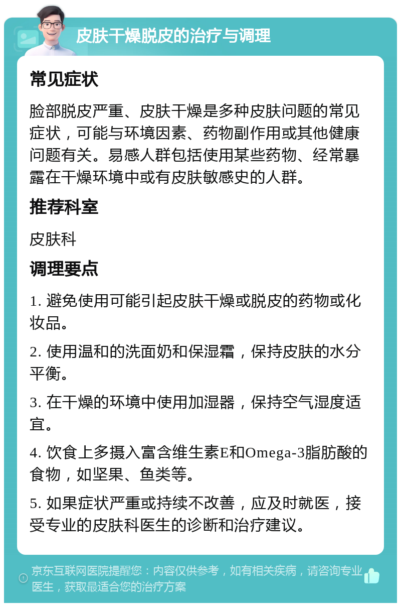 皮肤干燥脱皮的治疗与调理 常见症状 脸部脱皮严重、皮肤干燥是多种皮肤问题的常见症状，可能与环境因素、药物副作用或其他健康问题有关。易感人群包括使用某些药物、经常暴露在干燥环境中或有皮肤敏感史的人群。 推荐科室 皮肤科 调理要点 1. 避免使用可能引起皮肤干燥或脱皮的药物或化妆品。 2. 使用温和的洗面奶和保湿霜，保持皮肤的水分平衡。 3. 在干燥的环境中使用加湿器，保持空气湿度适宜。 4. 饮食上多摄入富含维生素E和Omega-3脂肪酸的食物，如坚果、鱼类等。 5. 如果症状严重或持续不改善，应及时就医，接受专业的皮肤科医生的诊断和治疗建议。