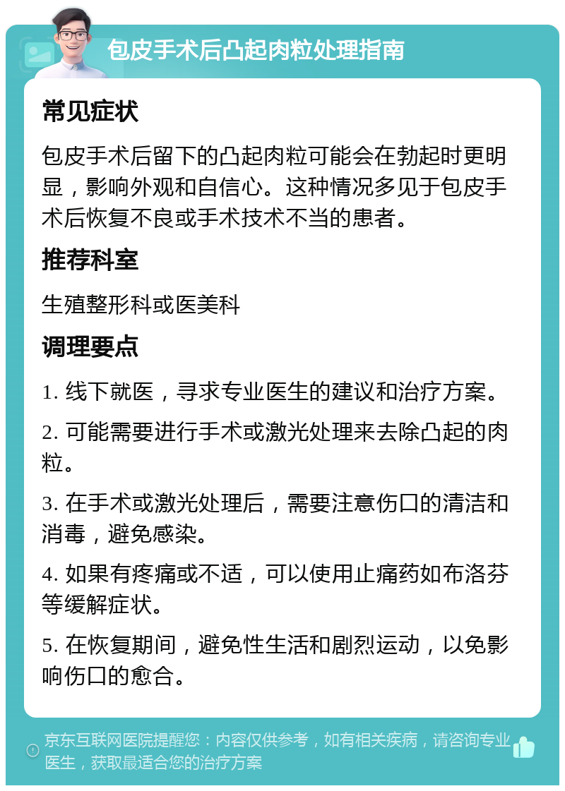 包皮手术后凸起肉粒处理指南 常见症状 包皮手术后留下的凸起肉粒可能会在勃起时更明显，影响外观和自信心。这种情况多见于包皮手术后恢复不良或手术技术不当的患者。 推荐科室 生殖整形科或医美科 调理要点 1. 线下就医，寻求专业医生的建议和治疗方案。 2. 可能需要进行手术或激光处理来去除凸起的肉粒。 3. 在手术或激光处理后，需要注意伤口的清洁和消毒，避免感染。 4. 如果有疼痛或不适，可以使用止痛药如布洛芬等缓解症状。 5. 在恢复期间，避免性生活和剧烈运动，以免影响伤口的愈合。