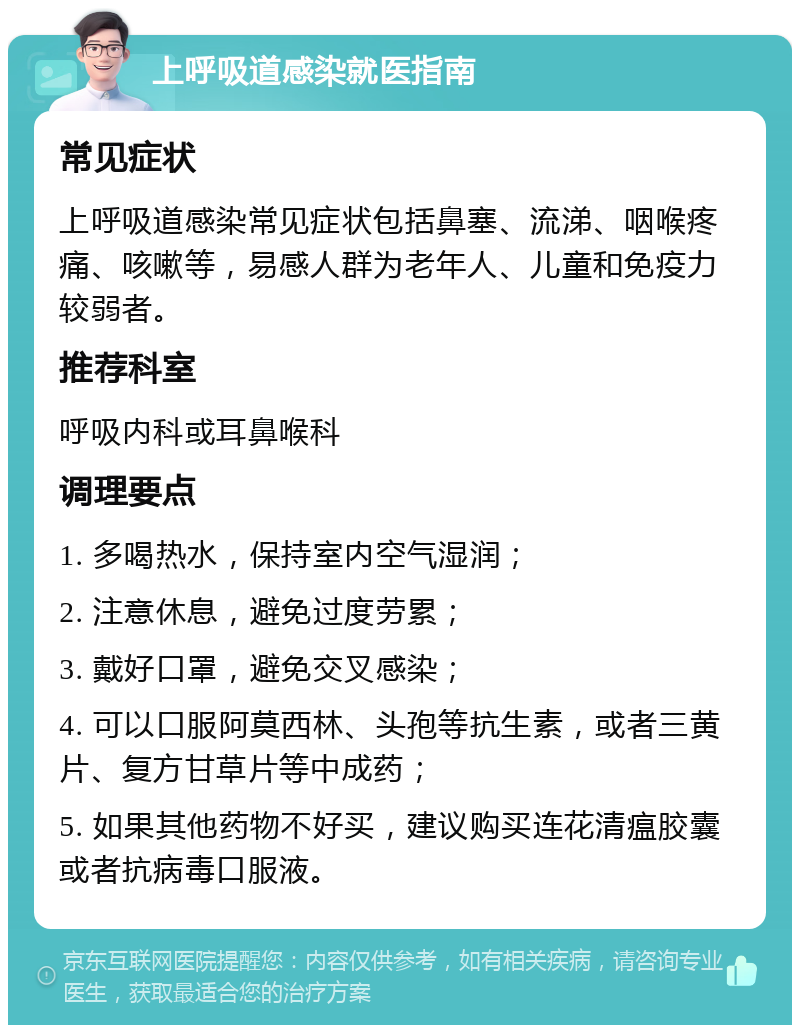 上呼吸道感染就医指南 常见症状 上呼吸道感染常见症状包括鼻塞、流涕、咽喉疼痛、咳嗽等，易感人群为老年人、儿童和免疫力较弱者。 推荐科室 呼吸内科或耳鼻喉科 调理要点 1. 多喝热水，保持室内空气湿润； 2. 注意休息，避免过度劳累； 3. 戴好口罩，避免交叉感染； 4. 可以口服阿莫西林、头孢等抗生素，或者三黄片、复方甘草片等中成药； 5. 如果其他药物不好买，建议购买连花清瘟胶囊或者抗病毒口服液。