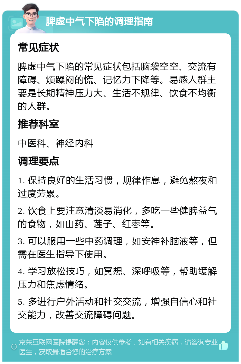 脾虚中气下陷的调理指南 常见症状 脾虚中气下陷的常见症状包括脑袋空空、交流有障碍、烦躁闷的慌、记忆力下降等。易感人群主要是长期精神压力大、生活不规律、饮食不均衡的人群。 推荐科室 中医科、神经内科 调理要点 1. 保持良好的生活习惯，规律作息，避免熬夜和过度劳累。 2. 饮食上要注意清淡易消化，多吃一些健脾益气的食物，如山药、莲子、红枣等。 3. 可以服用一些中药调理，如安神补脑液等，但需在医生指导下使用。 4. 学习放松技巧，如冥想、深呼吸等，帮助缓解压力和焦虑情绪。 5. 多进行户外活动和社交交流，增强自信心和社交能力，改善交流障碍问题。