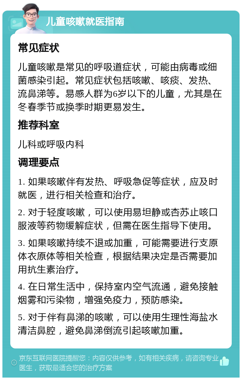 儿童咳嗽就医指南 常见症状 儿童咳嗽是常见的呼吸道症状，可能由病毒或细菌感染引起。常见症状包括咳嗽、咳痰、发热、流鼻涕等。易感人群为6岁以下的儿童，尤其是在冬春季节或换季时期更易发生。 推荐科室 儿科或呼吸内科 调理要点 1. 如果咳嗽伴有发热、呼吸急促等症状，应及时就医，进行相关检查和治疗。 2. 对于轻度咳嗽，可以使用易坦静或杏苏止咳口服液等药物缓解症状，但需在医生指导下使用。 3. 如果咳嗽持续不退或加重，可能需要进行支原体衣原体等相关检查，根据结果决定是否需要加用抗生素治疗。 4. 在日常生活中，保持室内空气流通，避免接触烟雾和污染物，增强免疫力，预防感染。 5. 对于伴有鼻涕的咳嗽，可以使用生理性海盐水清洁鼻腔，避免鼻涕倒流引起咳嗽加重。