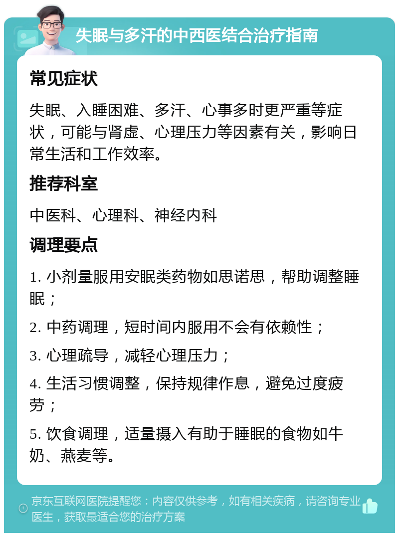 失眠与多汗的中西医结合治疗指南 常见症状 失眠、入睡困难、多汗、心事多时更严重等症状，可能与肾虚、心理压力等因素有关，影响日常生活和工作效率。 推荐科室 中医科、心理科、神经内科 调理要点 1. 小剂量服用安眠类药物如思诺思，帮助调整睡眠； 2. 中药调理，短时间内服用不会有依赖性； 3. 心理疏导，减轻心理压力； 4. 生活习惯调整，保持规律作息，避免过度疲劳； 5. 饮食调理，适量摄入有助于睡眠的食物如牛奶、燕麦等。