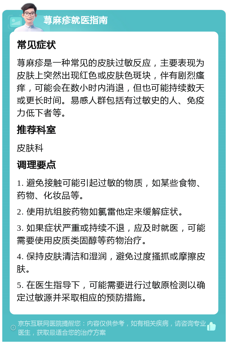 荨麻疹就医指南 常见症状 荨麻疹是一种常见的皮肤过敏反应，主要表现为皮肤上突然出现红色或皮肤色斑块，伴有剧烈瘙痒，可能会在数小时内消退，但也可能持续数天或更长时间。易感人群包括有过敏史的人、免疫力低下者等。 推荐科室 皮肤科 调理要点 1. 避免接触可能引起过敏的物质，如某些食物、药物、化妆品等。 2. 使用抗组胺药物如氯雷他定来缓解症状。 3. 如果症状严重或持续不退，应及时就医，可能需要使用皮质类固醇等药物治疗。 4. 保持皮肤清洁和湿润，避免过度搔抓或摩擦皮肤。 5. 在医生指导下，可能需要进行过敏原检测以确定过敏源并采取相应的预防措施。