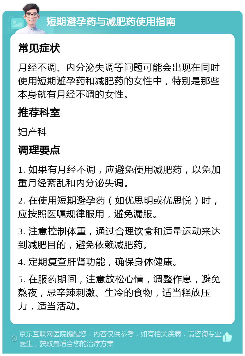 短期避孕药与减肥药使用指南 常见症状 月经不调、内分泌失调等问题可能会出现在同时使用短期避孕药和减肥药的女性中，特别是那些本身就有月经不调的女性。 推荐科室 妇产科 调理要点 1. 如果有月经不调，应避免使用减肥药，以免加重月经紊乱和内分泌失调。 2. 在使用短期避孕药（如优思明或优思悦）时，应按照医嘱规律服用，避免漏服。 3. 注意控制体重，通过合理饮食和适量运动来达到减肥目的，避免依赖减肥药。 4. 定期复查肝肾功能，确保身体健康。 5. 在服药期间，注意放松心情，调整作息，避免熬夜，忌辛辣刺激、生冷的食物，适当释放压力，适当活动。