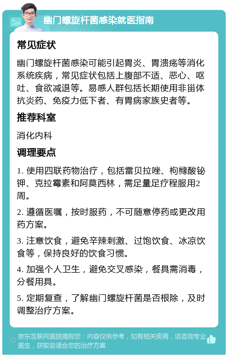 幽门螺旋杆菌感染就医指南 常见症状 幽门螺旋杆菌感染可能引起胃炎、胃溃疡等消化系统疾病，常见症状包括上腹部不适、恶心、呕吐、食欲减退等。易感人群包括长期使用非甾体抗炎药、免疫力低下者、有胃病家族史者等。 推荐科室 消化内科 调理要点 1. 使用四联药物治疗，包括雷贝拉唑、枸橼酸铋钾、克拉霉素和阿莫西林，需足量足疗程服用2周。 2. 遵循医嘱，按时服药，不可随意停药或更改用药方案。 3. 注意饮食，避免辛辣刺激、过饱饮食、冰凉饮食等，保持良好的饮食习惯。 4. 加强个人卫生，避免交叉感染，餐具需消毒，分餐用具。 5. 定期复查，了解幽门螺旋杆菌是否根除，及时调整治疗方案。