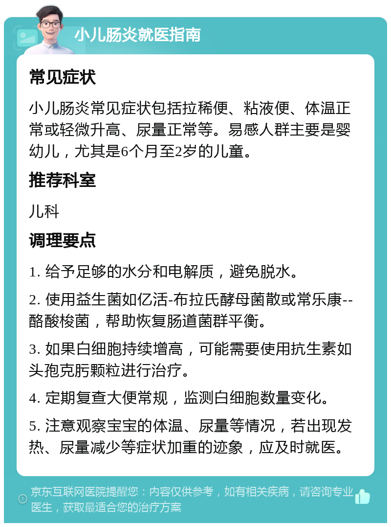 小儿肠炎就医指南 常见症状 小儿肠炎常见症状包括拉稀便、粘液便、体温正常或轻微升高、尿量正常等。易感人群主要是婴幼儿，尤其是6个月至2岁的儿童。 推荐科室 儿科 调理要点 1. 给予足够的水分和电解质，避免脱水。 2. 使用益生菌如亿活-布拉氏酵母菌散或常乐康--酪酸梭菌，帮助恢复肠道菌群平衡。 3. 如果白细胞持续增高，可能需要使用抗生素如头孢克肟颗粒进行治疗。 4. 定期复查大便常规，监测白细胞数量变化。 5. 注意观察宝宝的体温、尿量等情况，若出现发热、尿量减少等症状加重的迹象，应及时就医。