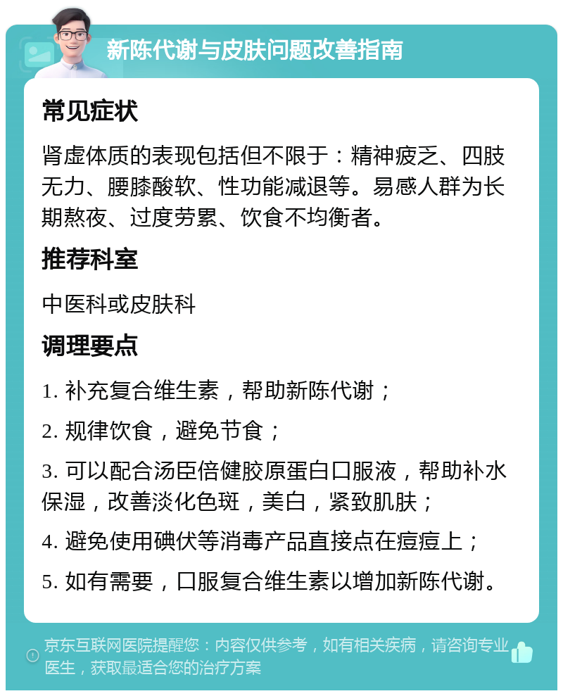 新陈代谢与皮肤问题改善指南 常见症状 肾虚体质的表现包括但不限于：精神疲乏、四肢无力、腰膝酸软、性功能减退等。易感人群为长期熬夜、过度劳累、饮食不均衡者。 推荐科室 中医科或皮肤科 调理要点 1. 补充复合维生素，帮助新陈代谢； 2. 规律饮食，避免节食； 3. 可以配合汤臣倍健胶原蛋白口服液，帮助补水保湿，改善淡化色斑，美白，紧致肌肤； 4. 避免使用碘伏等消毒产品直接点在痘痘上； 5. 如有需要，口服复合维生素以增加新陈代谢。