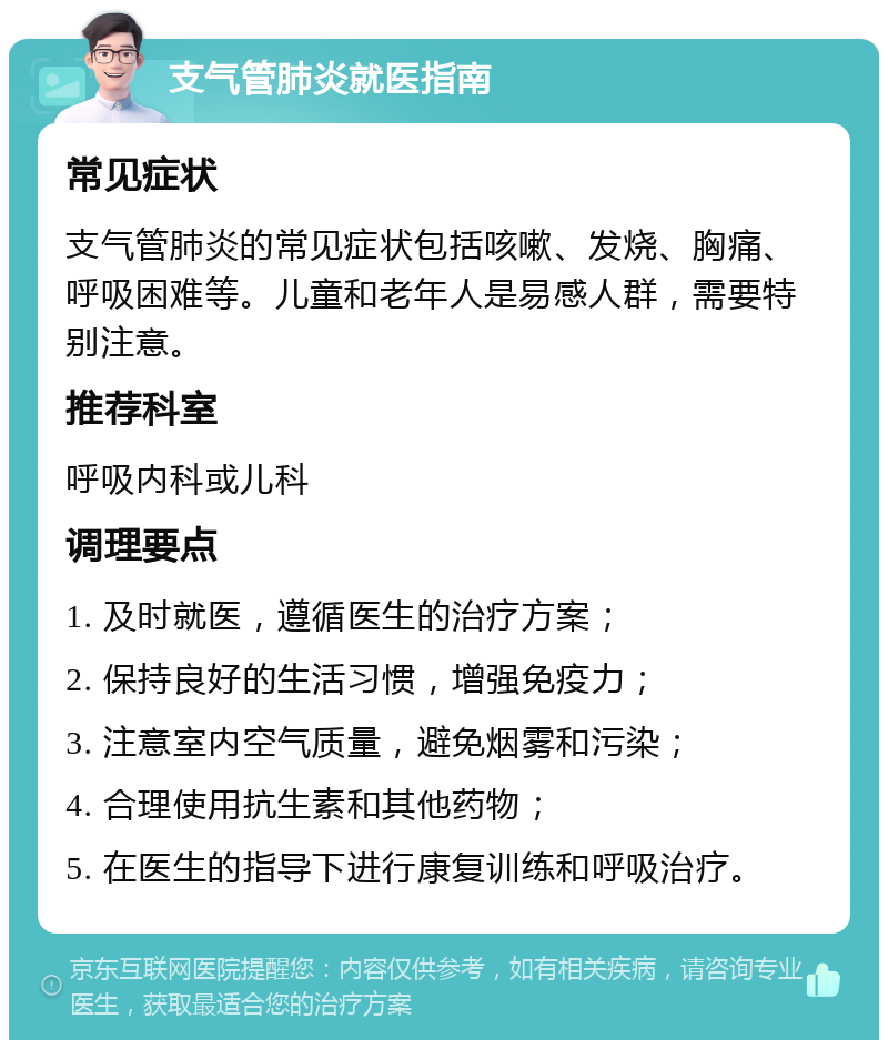 支气管肺炎就医指南 常见症状 支气管肺炎的常见症状包括咳嗽、发烧、胸痛、呼吸困难等。儿童和老年人是易感人群，需要特别注意。 推荐科室 呼吸内科或儿科 调理要点 1. 及时就医，遵循医生的治疗方案； 2. 保持良好的生活习惯，增强免疫力； 3. 注意室内空气质量，避免烟雾和污染； 4. 合理使用抗生素和其他药物； 5. 在医生的指导下进行康复训练和呼吸治疗。