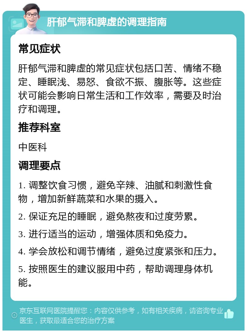 肝郁气滞和脾虚的调理指南 常见症状 肝郁气滞和脾虚的常见症状包括口苦、情绪不稳定、睡眠浅、易怒、食欲不振、腹胀等。这些症状可能会影响日常生活和工作效率，需要及时治疗和调理。 推荐科室 中医科 调理要点 1. 调整饮食习惯，避免辛辣、油腻和刺激性食物，增加新鲜蔬菜和水果的摄入。 2. 保证充足的睡眠，避免熬夜和过度劳累。 3. 进行适当的运动，增强体质和免疫力。 4. 学会放松和调节情绪，避免过度紧张和压力。 5. 按照医生的建议服用中药，帮助调理身体机能。