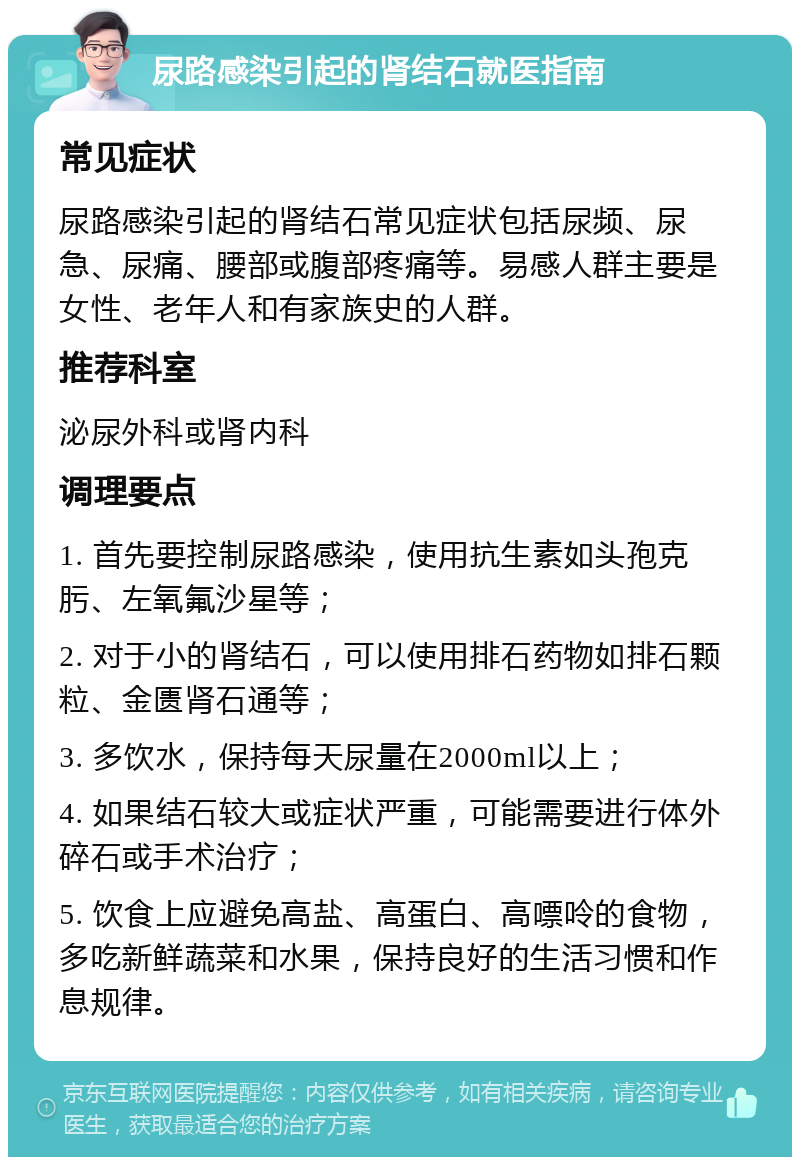 尿路感染引起的肾结石就医指南 常见症状 尿路感染引起的肾结石常见症状包括尿频、尿急、尿痛、腰部或腹部疼痛等。易感人群主要是女性、老年人和有家族史的人群。 推荐科室 泌尿外科或肾内科 调理要点 1. 首先要控制尿路感染，使用抗生素如头孢克肟、左氧氟沙星等； 2. 对于小的肾结石，可以使用排石药物如排石颗粒、金匮肾石通等； 3. 多饮水，保持每天尿量在2000ml以上； 4. 如果结石较大或症状严重，可能需要进行体外碎石或手术治疗； 5. 饮食上应避免高盐、高蛋白、高嘌呤的食物，多吃新鲜蔬菜和水果，保持良好的生活习惯和作息规律。