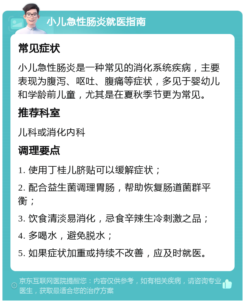 小儿急性肠炎就医指南 常见症状 小儿急性肠炎是一种常见的消化系统疾病，主要表现为腹泻、呕吐、腹痛等症状，多见于婴幼儿和学龄前儿童，尤其是在夏秋季节更为常见。 推荐科室 儿科或消化内科 调理要点 1. 使用丁桂儿脐贴可以缓解症状； 2. 配合益生菌调理胃肠，帮助恢复肠道菌群平衡； 3. 饮食清淡易消化，忌食辛辣生冷刺激之品； 4. 多喝水，避免脱水； 5. 如果症状加重或持续不改善，应及时就医。