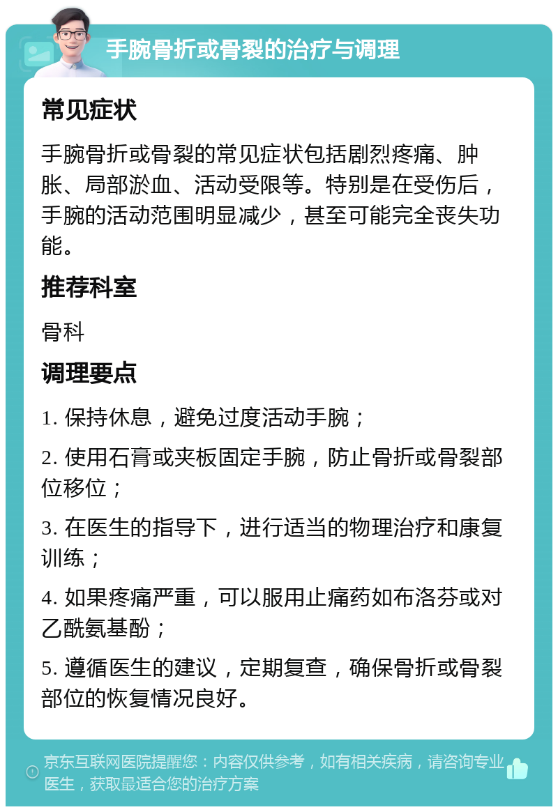 手腕骨折或骨裂的治疗与调理 常见症状 手腕骨折或骨裂的常见症状包括剧烈疼痛、肿胀、局部淤血、活动受限等。特别是在受伤后，手腕的活动范围明显减少，甚至可能完全丧失功能。 推荐科室 骨科 调理要点 1. 保持休息，避免过度活动手腕； 2. 使用石膏或夹板固定手腕，防止骨折或骨裂部位移位； 3. 在医生的指导下，进行适当的物理治疗和康复训练； 4. 如果疼痛严重，可以服用止痛药如布洛芬或对乙酰氨基酚； 5. 遵循医生的建议，定期复查，确保骨折或骨裂部位的恢复情况良好。