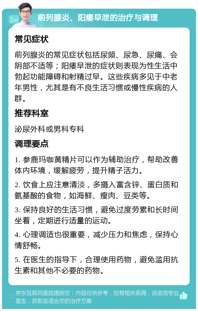 前列腺炎、阳痿早泄的治疗与调理 常见症状 前列腺炎的常见症状包括尿频、尿急、尿痛、会阴部不适等；阳痿早泄的症状则表现为性生活中勃起功能障碍和射精过早。这些疾病多见于中老年男性，尤其是有不良生活习惯或慢性疾病的人群。 推荐科室 泌尿外科或男科专科 调理要点 1. 参鹿玛咖黄精片可以作为辅助治疗，帮助改善体内环境，缓解疲劳，提升精子活力。 2. 饮食上应注意清淡，多摄入富含锌、蛋白质和氨基酸的食物，如海鲜、瘦肉、豆类等。 3. 保持良好的生活习惯，避免过度劳累和长时间坐着，定期进行适量的运动。 4. 心理调适也很重要，减少压力和焦虑，保持心情舒畅。 5. 在医生的指导下，合理使用药物，避免滥用抗生素和其他不必要的药物。