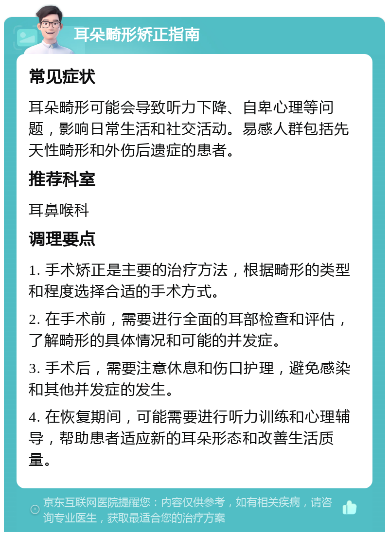 耳朵畸形矫正指南 常见症状 耳朵畸形可能会导致听力下降、自卑心理等问题，影响日常生活和社交活动。易感人群包括先天性畸形和外伤后遗症的患者。 推荐科室 耳鼻喉科 调理要点 1. 手术矫正是主要的治疗方法，根据畸形的类型和程度选择合适的手术方式。 2. 在手术前，需要进行全面的耳部检查和评估，了解畸形的具体情况和可能的并发症。 3. 手术后，需要注意休息和伤口护理，避免感染和其他并发症的发生。 4. 在恢复期间，可能需要进行听力训练和心理辅导，帮助患者适应新的耳朵形态和改善生活质量。