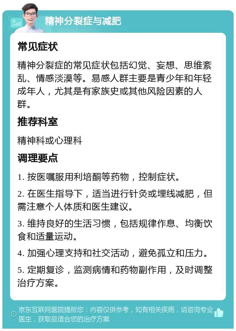 精神分裂症与减肥 常见症状 精神分裂症的常见症状包括幻觉、妄想、思维紊乱、情感淡漠等。易感人群主要是青少年和年轻成年人，尤其是有家族史或其他风险因素的人群。 推荐科室 精神科或心理科 调理要点 1. 按医嘱服用利培酮等药物，控制症状。 2. 在医生指导下，适当进行针灸或埋线减肥，但需注意个人体质和医生建议。 3. 维持良好的生活习惯，包括规律作息、均衡饮食和适量运动。 4. 加强心理支持和社交活动，避免孤立和压力。 5. 定期复诊，监测病情和药物副作用，及时调整治疗方案。