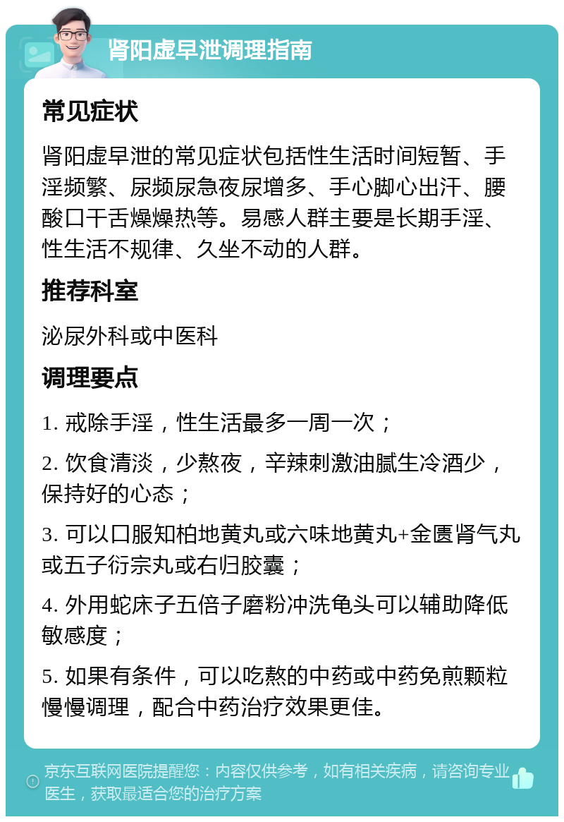 肾阳虚早泄调理指南 常见症状 肾阳虚早泄的常见症状包括性生活时间短暂、手淫频繁、尿频尿急夜尿增多、手心脚心出汗、腰酸口干舌燥燥热等。易感人群主要是长期手淫、性生活不规律、久坐不动的人群。 推荐科室 泌尿外科或中医科 调理要点 1. 戒除手淫，性生活最多一周一次； 2. 饮食清淡，少熬夜，辛辣刺激油腻生冷酒少，保持好的心态； 3. 可以口服知柏地黄丸或六味地黄丸+金匮肾气丸或五子衍宗丸或右归胶囊； 4. 外用蛇床子五倍子磨粉冲洗龟头可以辅助降低敏感度； 5. 如果有条件，可以吃熬的中药或中药免煎颗粒慢慢调理，配合中药治疗效果更佳。