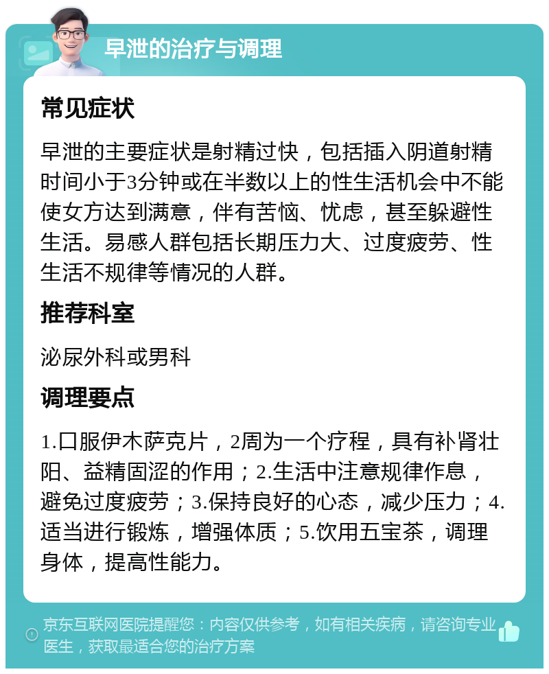 早泄的治疗与调理 常见症状 早泄的主要症状是射精过快，包括插入阴道射精时间小于3分钟或在半数以上的性生活机会中不能使女方达到满意，伴有苦恼、忧虑，甚至躲避性生活。易感人群包括长期压力大、过度疲劳、性生活不规律等情况的人群。 推荐科室 泌尿外科或男科 调理要点 1.口服伊木萨克片，2周为一个疗程，具有补肾壮阳、益精固涩的作用；2.生活中注意规律作息，避免过度疲劳；3.保持良好的心态，减少压力；4.适当进行锻炼，增强体质；5.饮用五宝茶，调理身体，提高性能力。