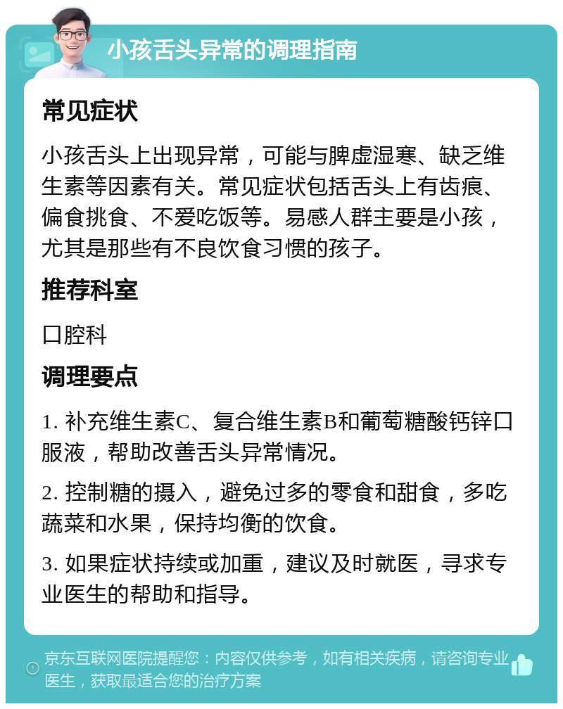 小孩舌头异常的调理指南 常见症状 小孩舌头上出现异常，可能与脾虚湿寒、缺乏维生素等因素有关。常见症状包括舌头上有齿痕、偏食挑食、不爱吃饭等。易感人群主要是小孩，尤其是那些有不良饮食习惯的孩子。 推荐科室 口腔科 调理要点 1. 补充维生素C、复合维生素B和葡萄糖酸钙锌口服液，帮助改善舌头异常情况。 2. 控制糖的摄入，避免过多的零食和甜食，多吃蔬菜和水果，保持均衡的饮食。 3. 如果症状持续或加重，建议及时就医，寻求专业医生的帮助和指导。