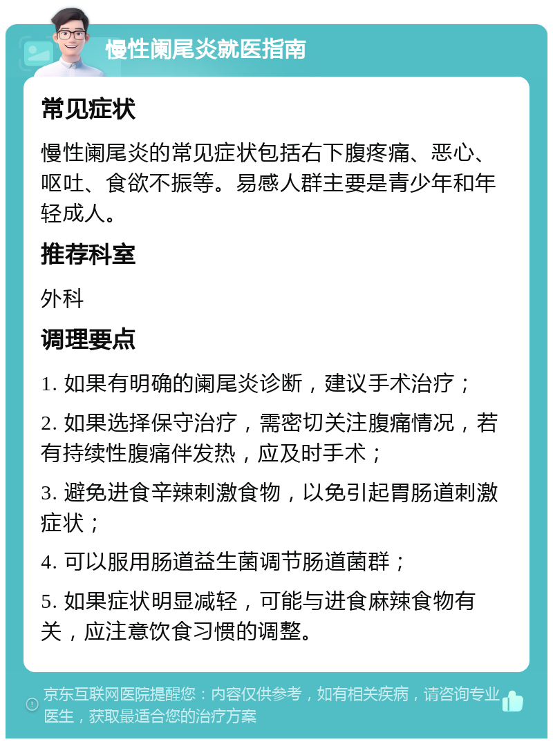 慢性阑尾炎就医指南 常见症状 慢性阑尾炎的常见症状包括右下腹疼痛、恶心、呕吐、食欲不振等。易感人群主要是青少年和年轻成人。 推荐科室 外科 调理要点 1. 如果有明确的阑尾炎诊断，建议手术治疗； 2. 如果选择保守治疗，需密切关注腹痛情况，若有持续性腹痛伴发热，应及时手术； 3. 避免进食辛辣刺激食物，以免引起胃肠道刺激症状； 4. 可以服用肠道益生菌调节肠道菌群； 5. 如果症状明显减轻，可能与进食麻辣食物有关，应注意饮食习惯的调整。