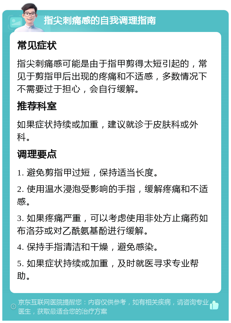 指尖刺痛感的自我调理指南 常见症状 指尖刺痛感可能是由于指甲剪得太短引起的，常见于剪指甲后出现的疼痛和不适感，多数情况下不需要过于担心，会自行缓解。 推荐科室 如果症状持续或加重，建议就诊于皮肤科或外科。 调理要点 1. 避免剪指甲过短，保持适当长度。 2. 使用温水浸泡受影响的手指，缓解疼痛和不适感。 3. 如果疼痛严重，可以考虑使用非处方止痛药如布洛芬或对乙酰氨基酚进行缓解。 4. 保持手指清洁和干燥，避免感染。 5. 如果症状持续或加重，及时就医寻求专业帮助。