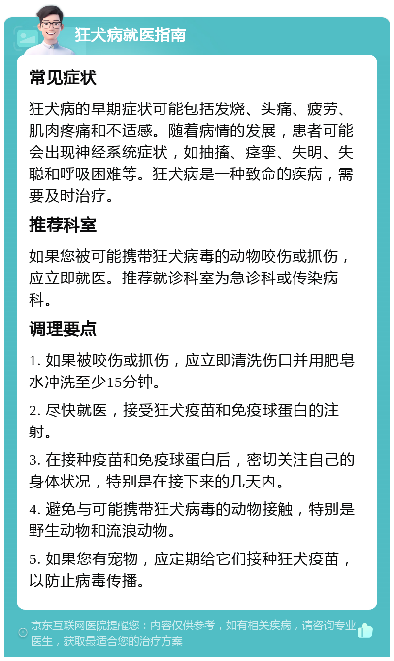 狂犬病就医指南 常见症状 狂犬病的早期症状可能包括发烧、头痛、疲劳、肌肉疼痛和不适感。随着病情的发展，患者可能会出现神经系统症状，如抽搐、痉挛、失明、失聪和呼吸困难等。狂犬病是一种致命的疾病，需要及时治疗。 推荐科室 如果您被可能携带狂犬病毒的动物咬伤或抓伤，应立即就医。推荐就诊科室为急诊科或传染病科。 调理要点 1. 如果被咬伤或抓伤，应立即清洗伤口并用肥皂水冲洗至少15分钟。 2. 尽快就医，接受狂犬疫苗和免疫球蛋白的注射。 3. 在接种疫苗和免疫球蛋白后，密切关注自己的身体状况，特别是在接下来的几天内。 4. 避免与可能携带狂犬病毒的动物接触，特别是野生动物和流浪动物。 5. 如果您有宠物，应定期给它们接种狂犬疫苗，以防止病毒传播。