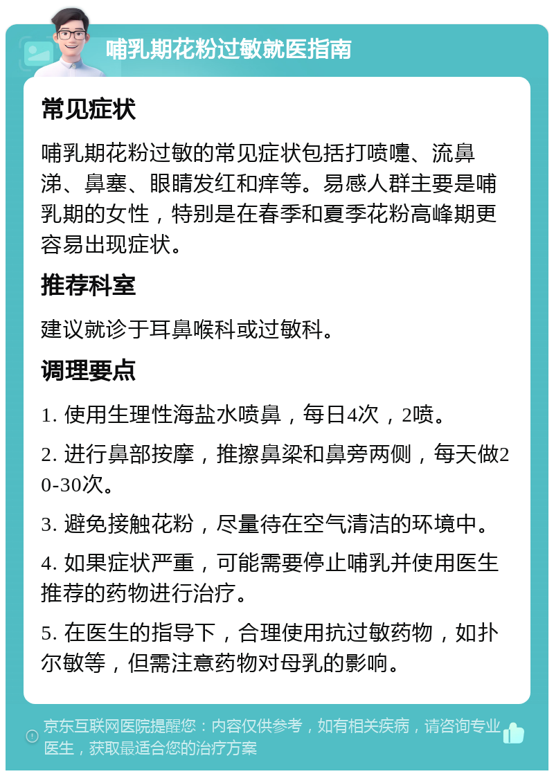 哺乳期花粉过敏就医指南 常见症状 哺乳期花粉过敏的常见症状包括打喷嚏、流鼻涕、鼻塞、眼睛发红和痒等。易感人群主要是哺乳期的女性，特别是在春季和夏季花粉高峰期更容易出现症状。 推荐科室 建议就诊于耳鼻喉科或过敏科。 调理要点 1. 使用生理性海盐水喷鼻，每日4次，2喷。 2. 进行鼻部按摩，推擦鼻梁和鼻旁两侧，每天做20-30次。 3. 避免接触花粉，尽量待在空气清洁的环境中。 4. 如果症状严重，可能需要停止哺乳并使用医生推荐的药物进行治疗。 5. 在医生的指导下，合理使用抗过敏药物，如扑尔敏等，但需注意药物对母乳的影响。