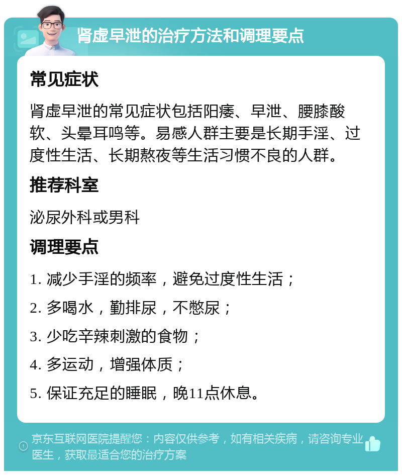 肾虚早泄的治疗方法和调理要点 常见症状 肾虚早泄的常见症状包括阳痿、早泄、腰膝酸软、头晕耳鸣等。易感人群主要是长期手淫、过度性生活、长期熬夜等生活习惯不良的人群。 推荐科室 泌尿外科或男科 调理要点 1. 减少手淫的频率，避免过度性生活； 2. 多喝水，勤排尿，不憋尿； 3. 少吃辛辣刺激的食物； 4. 多运动，增强体质； 5. 保证充足的睡眠，晚11点休息。