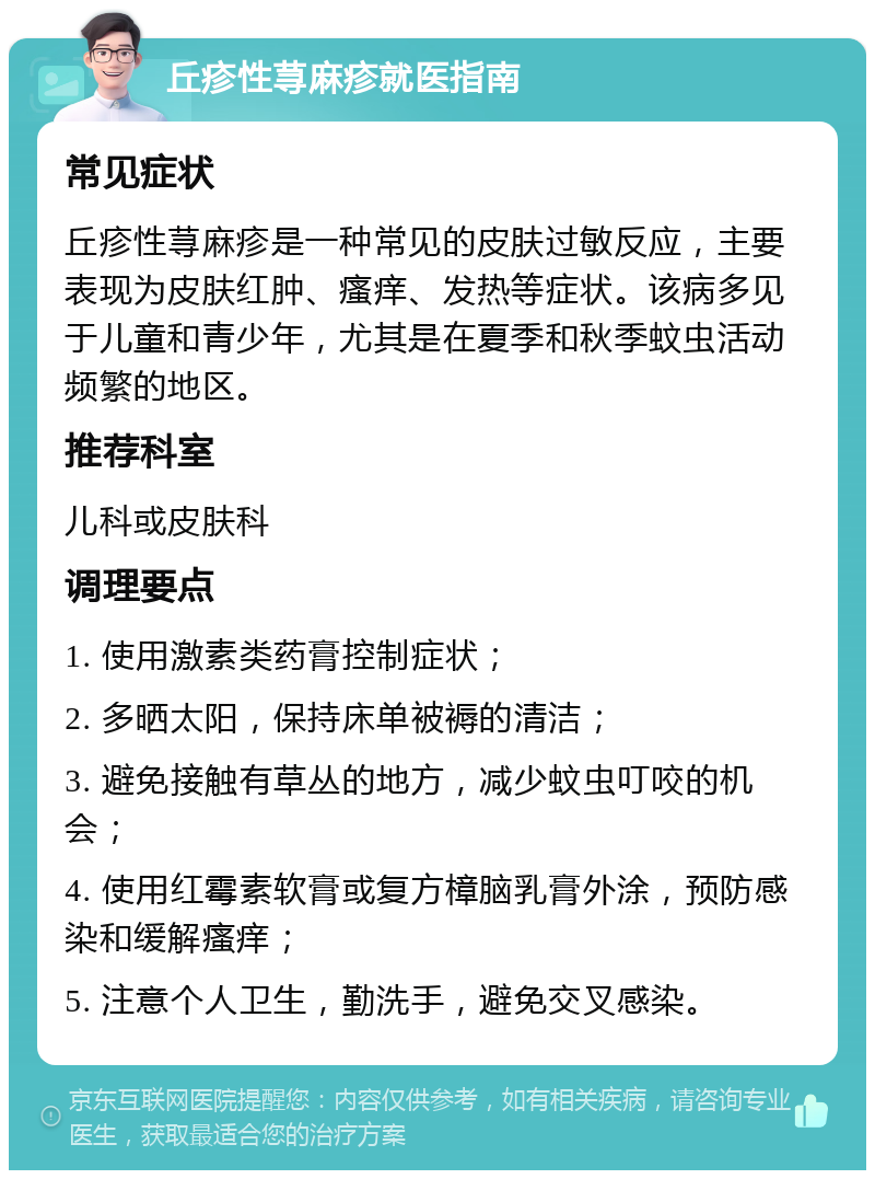 丘疹性荨麻疹就医指南 常见症状 丘疹性荨麻疹是一种常见的皮肤过敏反应，主要表现为皮肤红肿、瘙痒、发热等症状。该病多见于儿童和青少年，尤其是在夏季和秋季蚊虫活动频繁的地区。 推荐科室 儿科或皮肤科 调理要点 1. 使用激素类药膏控制症状； 2. 多晒太阳，保持床单被褥的清洁； 3. 避免接触有草丛的地方，减少蚊虫叮咬的机会； 4. 使用红霉素软膏或复方樟脑乳膏外涂，预防感染和缓解瘙痒； 5. 注意个人卫生，勤洗手，避免交叉感染。