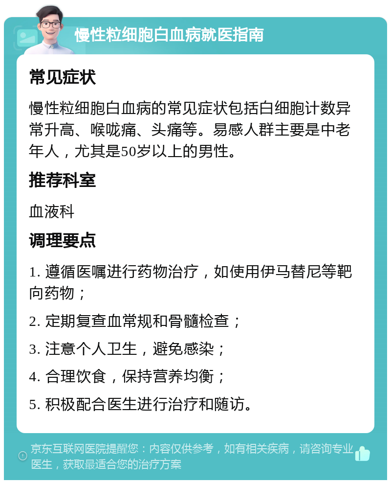 慢性粒细胞白血病就医指南 常见症状 慢性粒细胞白血病的常见症状包括白细胞计数异常升高、喉咙痛、头痛等。易感人群主要是中老年人，尤其是50岁以上的男性。 推荐科室 血液科 调理要点 1. 遵循医嘱进行药物治疗，如使用伊马替尼等靶向药物； 2. 定期复查血常规和骨髓检查； 3. 注意个人卫生，避免感染； 4. 合理饮食，保持营养均衡； 5. 积极配合医生进行治疗和随访。