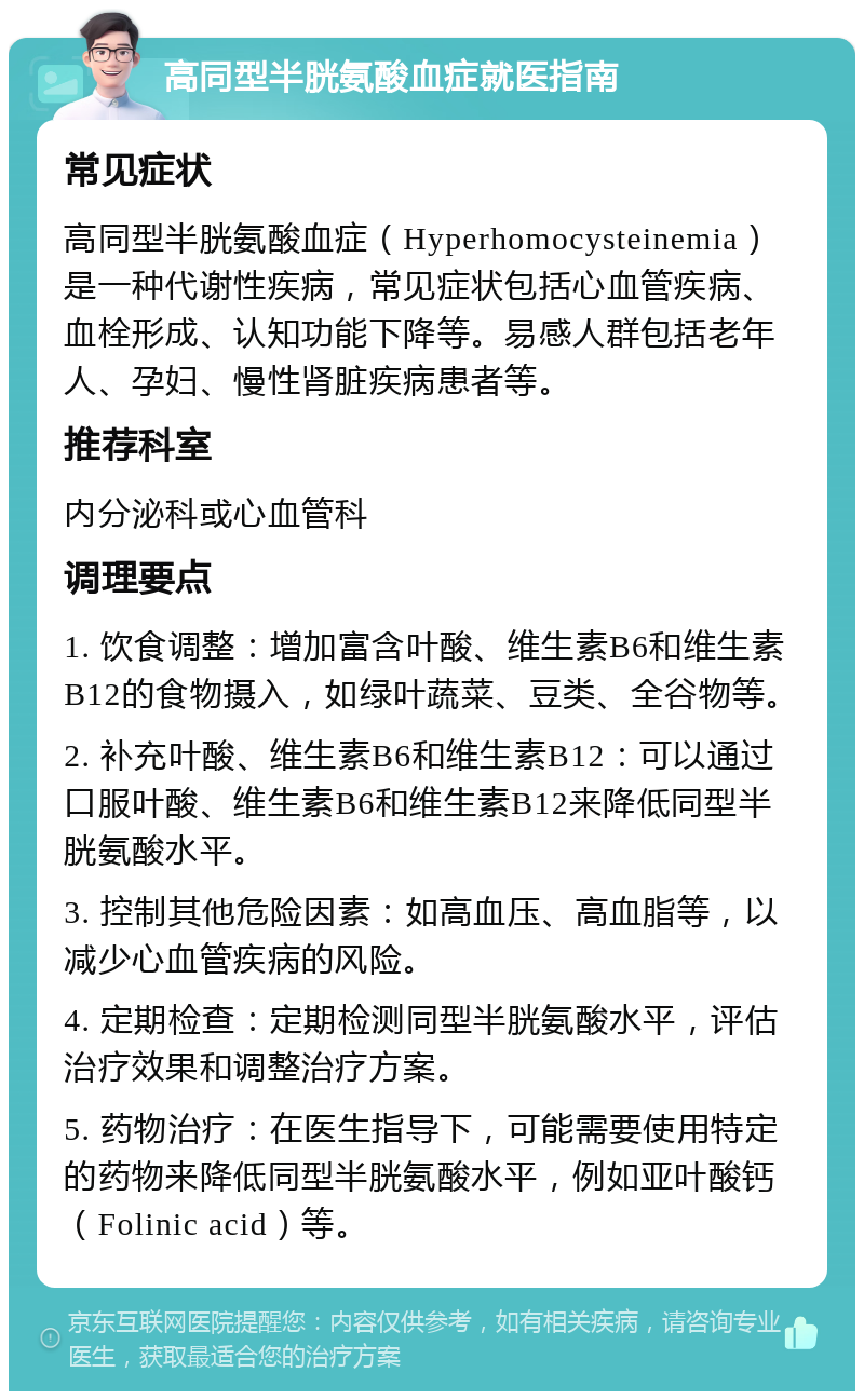 高同型半胱氨酸血症就医指南 常见症状 高同型半胱氨酸血症（Hyperhomocysteinemia）是一种代谢性疾病，常见症状包括心血管疾病、血栓形成、认知功能下降等。易感人群包括老年人、孕妇、慢性肾脏疾病患者等。 推荐科室 内分泌科或心血管科 调理要点 1. 饮食调整：增加富含叶酸、维生素B6和维生素B12的食物摄入，如绿叶蔬菜、豆类、全谷物等。 2. 补充叶酸、维生素B6和维生素B12：可以通过口服叶酸、维生素B6和维生素B12来降低同型半胱氨酸水平。 3. 控制其他危险因素：如高血压、高血脂等，以减少心血管疾病的风险。 4. 定期检查：定期检测同型半胱氨酸水平，评估治疗效果和调整治疗方案。 5. 药物治疗：在医生指导下，可能需要使用特定的药物来降低同型半胱氨酸水平，例如亚叶酸钙（Folinic acid）等。