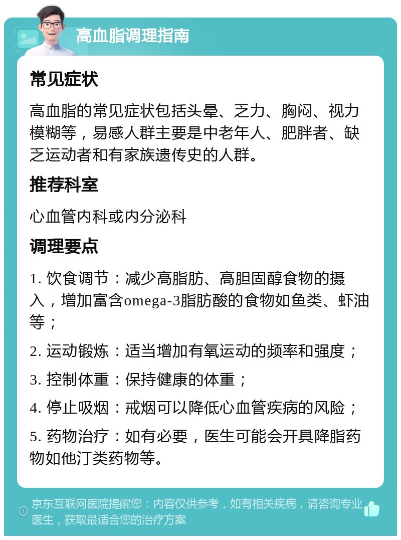 高血脂调理指南 常见症状 高血脂的常见症状包括头晕、乏力、胸闷、视力模糊等，易感人群主要是中老年人、肥胖者、缺乏运动者和有家族遗传史的人群。 推荐科室 心血管内科或内分泌科 调理要点 1. 饮食调节：减少高脂肪、高胆固醇食物的摄入，增加富含omega-3脂肪酸的食物如鱼类、虾油等； 2. 运动锻炼：适当增加有氧运动的频率和强度； 3. 控制体重：保持健康的体重； 4. 停止吸烟：戒烟可以降低心血管疾病的风险； 5. 药物治疗：如有必要，医生可能会开具降脂药物如他汀类药物等。