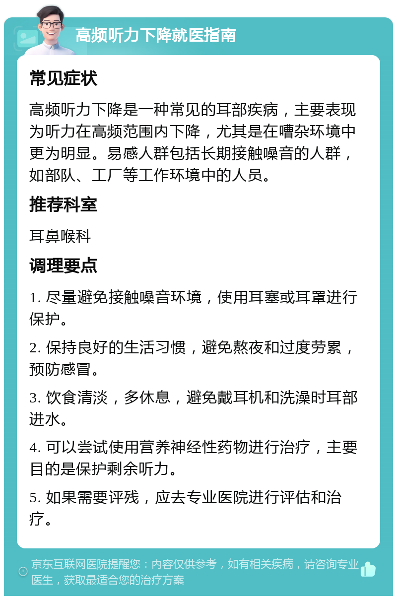 高频听力下降就医指南 常见症状 高频听力下降是一种常见的耳部疾病，主要表现为听力在高频范围内下降，尤其是在嘈杂环境中更为明显。易感人群包括长期接触噪音的人群，如部队、工厂等工作环境中的人员。 推荐科室 耳鼻喉科 调理要点 1. 尽量避免接触噪音环境，使用耳塞或耳罩进行保护。 2. 保持良好的生活习惯，避免熬夜和过度劳累，预防感冒。 3. 饮食清淡，多休息，避免戴耳机和洗澡时耳部进水。 4. 可以尝试使用营养神经性药物进行治疗，主要目的是保护剩余听力。 5. 如果需要评残，应去专业医院进行评估和治疗。