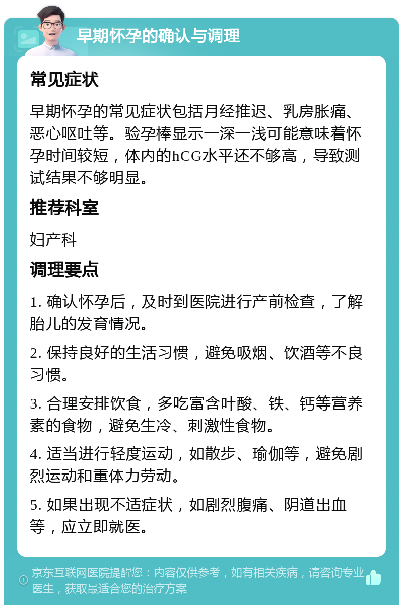 早期怀孕的确认与调理 常见症状 早期怀孕的常见症状包括月经推迟、乳房胀痛、恶心呕吐等。验孕棒显示一深一浅可能意味着怀孕时间较短，体内的hCG水平还不够高，导致测试结果不够明显。 推荐科室 妇产科 调理要点 1. 确认怀孕后，及时到医院进行产前检查，了解胎儿的发育情况。 2. 保持良好的生活习惯，避免吸烟、饮酒等不良习惯。 3. 合理安排饮食，多吃富含叶酸、铁、钙等营养素的食物，避免生冷、刺激性食物。 4. 适当进行轻度运动，如散步、瑜伽等，避免剧烈运动和重体力劳动。 5. 如果出现不适症状，如剧烈腹痛、阴道出血等，应立即就医。