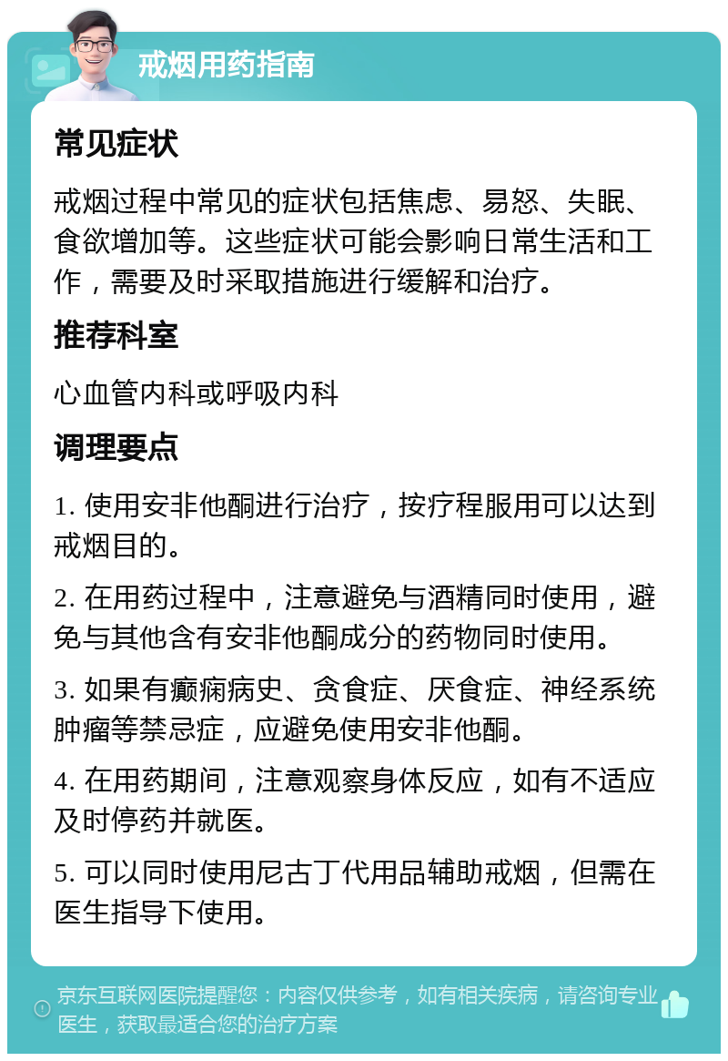 戒烟用药指南 常见症状 戒烟过程中常见的症状包括焦虑、易怒、失眠、食欲增加等。这些症状可能会影响日常生活和工作，需要及时采取措施进行缓解和治疗。 推荐科室 心血管内科或呼吸内科 调理要点 1. 使用安非他酮进行治疗，按疗程服用可以达到戒烟目的。 2. 在用药过程中，注意避免与酒精同时使用，避免与其他含有安非他酮成分的药物同时使用。 3. 如果有癫痫病史、贪食症、厌食症、神经系统肿瘤等禁忌症，应避免使用安非他酮。 4. 在用药期间，注意观察身体反应，如有不适应及时停药并就医。 5. 可以同时使用尼古丁代用品辅助戒烟，但需在医生指导下使用。