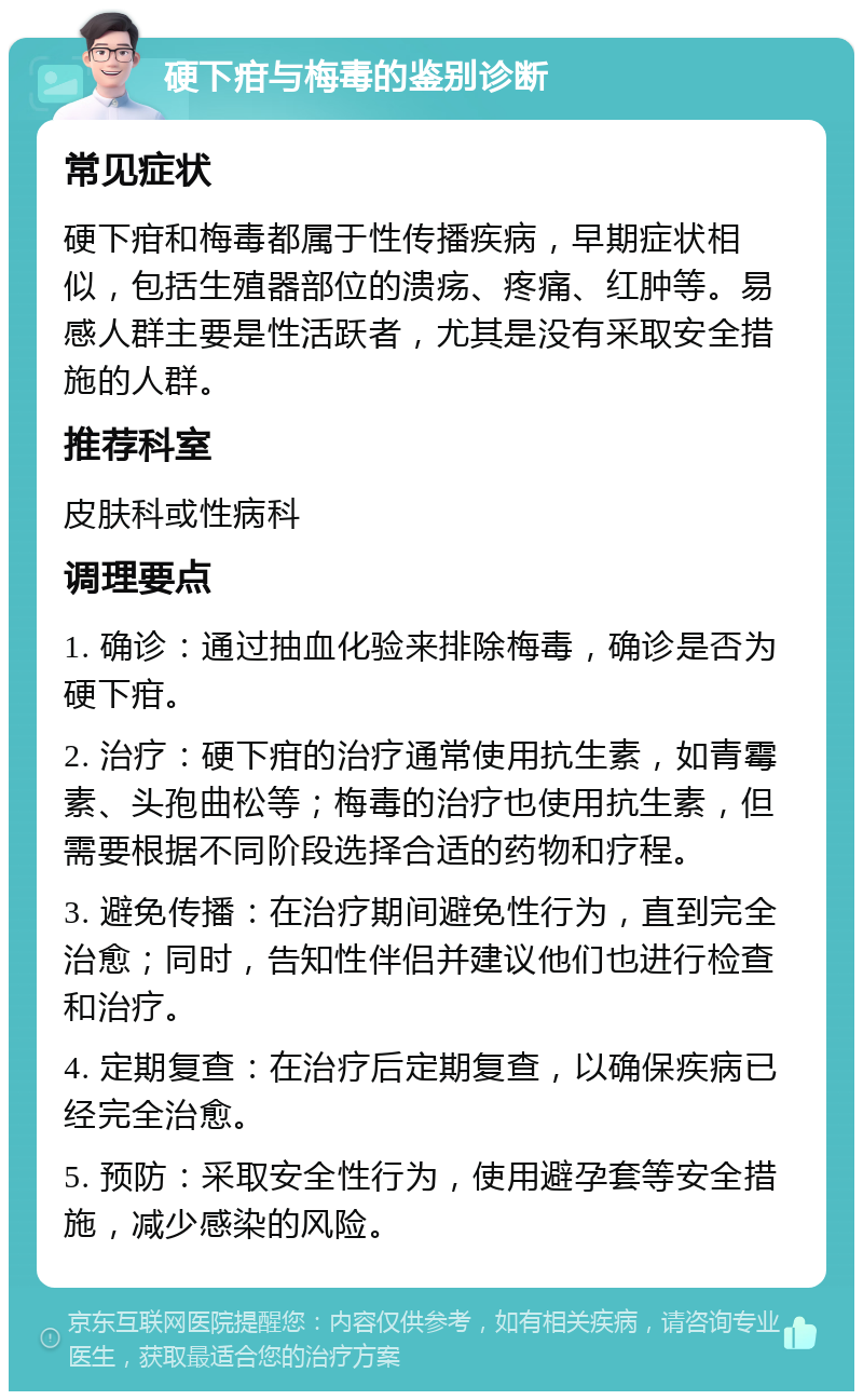 硬下疳与梅毒的鉴别诊断 常见症状 硬下疳和梅毒都属于性传播疾病，早期症状相似，包括生殖器部位的溃疡、疼痛、红肿等。易感人群主要是性活跃者，尤其是没有采取安全措施的人群。 推荐科室 皮肤科或性病科 调理要点 1. 确诊：通过抽血化验来排除梅毒，确诊是否为硬下疳。 2. 治疗：硬下疳的治疗通常使用抗生素，如青霉素、头孢曲松等；梅毒的治疗也使用抗生素，但需要根据不同阶段选择合适的药物和疗程。 3. 避免传播：在治疗期间避免性行为，直到完全治愈；同时，告知性伴侣并建议他们也进行检查和治疗。 4. 定期复查：在治疗后定期复查，以确保疾病已经完全治愈。 5. 预防：采取安全性行为，使用避孕套等安全措施，减少感染的风险。