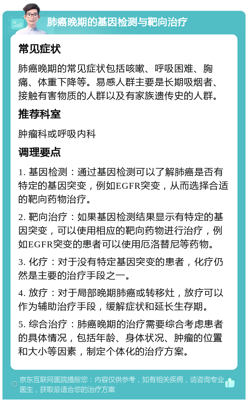 肺癌晚期的基因检测与靶向治疗 常见症状 肺癌晚期的常见症状包括咳嗽、呼吸困难、胸痛、体重下降等。易感人群主要是长期吸烟者、接触有害物质的人群以及有家族遗传史的人群。 推荐科室 肿瘤科或呼吸内科 调理要点 1. 基因检测：通过基因检测可以了解肺癌是否有特定的基因突变，例如EGFR突变，从而选择合适的靶向药物治疗。 2. 靶向治疗：如果基因检测结果显示有特定的基因突变，可以使用相应的靶向药物进行治疗，例如EGFR突变的患者可以使用厄洛替尼等药物。 3. 化疗：对于没有特定基因突变的患者，化疗仍然是主要的治疗手段之一。 4. 放疗：对于局部晚期肺癌或转移灶，放疗可以作为辅助治疗手段，缓解症状和延长生存期。 5. 综合治疗：肺癌晚期的治疗需要综合考虑患者的具体情况，包括年龄、身体状况、肿瘤的位置和大小等因素，制定个体化的治疗方案。