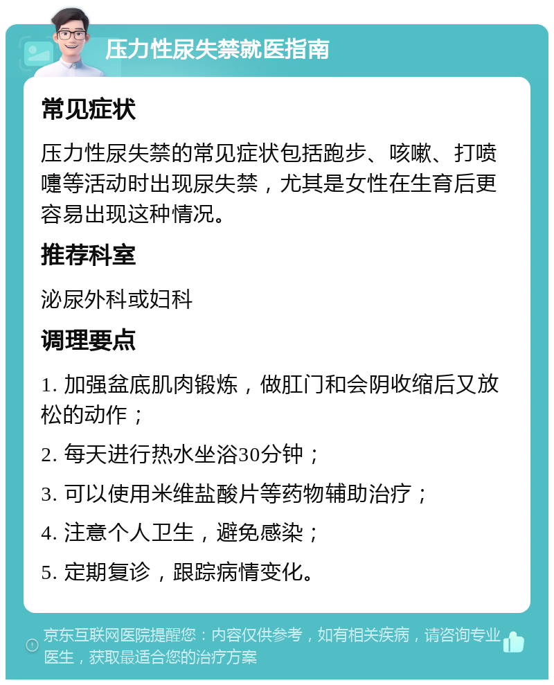 压力性尿失禁就医指南 常见症状 压力性尿失禁的常见症状包括跑步、咳嗽、打喷嚏等活动时出现尿失禁，尤其是女性在生育后更容易出现这种情况。 推荐科室 泌尿外科或妇科 调理要点 1. 加强盆底肌肉锻炼，做肛门和会阴收缩后又放松的动作； 2. 每天进行热水坐浴30分钟； 3. 可以使用米维盐酸片等药物辅助治疗； 4. 注意个人卫生，避免感染； 5. 定期复诊，跟踪病情变化。