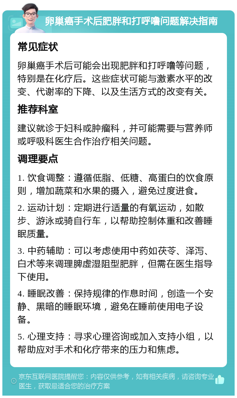 卵巢癌手术后肥胖和打呼噜问题解决指南 常见症状 卵巢癌手术后可能会出现肥胖和打呼噜等问题，特别是在化疗后。这些症状可能与激素水平的改变、代谢率的下降、以及生活方式的改变有关。 推荐科室 建议就诊于妇科或肿瘤科，并可能需要与营养师或呼吸科医生合作治疗相关问题。 调理要点 1. 饮食调整：遵循低脂、低糖、高蛋白的饮食原则，增加蔬菜和水果的摄入，避免过度进食。 2. 运动计划：定期进行适量的有氧运动，如散步、游泳或骑自行车，以帮助控制体重和改善睡眠质量。 3. 中药辅助：可以考虑使用中药如茯苓、泽泻、白术等来调理脾虚湿阻型肥胖，但需在医生指导下使用。 4. 睡眠改善：保持规律的作息时间，创造一个安静、黑暗的睡眠环境，避免在睡前使用电子设备。 5. 心理支持：寻求心理咨询或加入支持小组，以帮助应对手术和化疗带来的压力和焦虑。