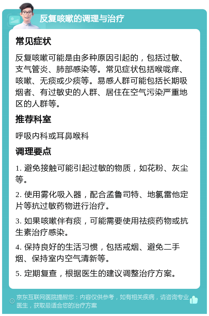 反复咳嗽的调理与治疗 常见症状 反复咳嗽可能是由多种原因引起的，包括过敏、支气管炎、肺部感染等。常见症状包括喉咙痒、咳嗽、无痰或少痰等。易感人群可能包括长期吸烟者、有过敏史的人群、居住在空气污染严重地区的人群等。 推荐科室 呼吸内科或耳鼻喉科 调理要点 1. 避免接触可能引起过敏的物质，如花粉、灰尘等。 2. 使用雾化吸入器，配合孟鲁司特、地氯雷他定片等抗过敏药物进行治疗。 3. 如果咳嗽伴有痰，可能需要使用祛痰药物或抗生素治疗感染。 4. 保持良好的生活习惯，包括戒烟、避免二手烟、保持室内空气清新等。 5. 定期复查，根据医生的建议调整治疗方案。