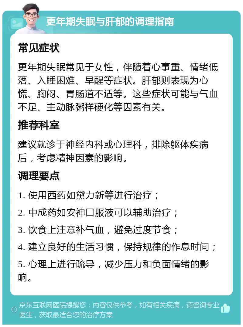 更年期失眠与肝郁的调理指南 常见症状 更年期失眠常见于女性，伴随着心事重、情绪低落、入睡困难、早醒等症状。肝郁则表现为心慌、胸闷、胃肠道不适等。这些症状可能与气血不足、主动脉粥样硬化等因素有关。 推荐科室 建议就诊于神经内科或心理科，排除躯体疾病后，考虑精神因素的影响。 调理要点 1. 使用西药如黛力新等进行治疗； 2. 中成药如安神口服液可以辅助治疗； 3. 饮食上注意补气血，避免过度节食； 4. 建立良好的生活习惯，保持规律的作息时间； 5. 心理上进行疏导，减少压力和负面情绪的影响。