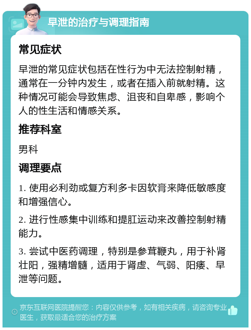 早泄的治疗与调理指南 常见症状 早泄的常见症状包括在性行为中无法控制射精，通常在一分钟内发生，或者在插入前就射精。这种情况可能会导致焦虑、沮丧和自卑感，影响个人的性生活和情感关系。 推荐科室 男科 调理要点 1. 使用必利劲或复方利多卡因软膏来降低敏感度和增强信心。 2. 进行性感集中训练和提肛运动来改善控制射精能力。 3. 尝试中医药调理，特别是参茸鞭丸，用于补肾壮阳，强精增髓，适用于肾虚、气弱、阳痿、早泄等问题。